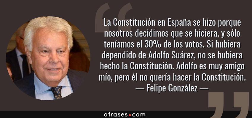Frases de Felipe González - La Constitución en España se hizo porque nosotros decidimos que se hiciera, y sólo teníamos el 30% de los votos. Si hubiera dependido de Adolfo Suárez, no se hubiera hecho la Constitución. Adolfo es muy amigo mío, pero él no quería hacer la Constitución.