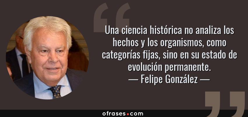 Frases de Felipe González - Una ciencia histórica no analiza los hechos y los organismos, como categorías fijas, sino en su estado de evolución permanente.