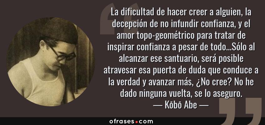 Frases de Kōbō Abe - La dificultad de hacer creer a alguien, la decepción de no infundir confianza, y el amor topo-geométrico para tratar de inspirar confianza a pesar de todo...Sólo al alcanzar ese santuario, será posible atravesar esa puerta de duda que conduce a la verdad y avanzar más, ¿No cree? No he dado ninguna vuelta, se lo aseguro.