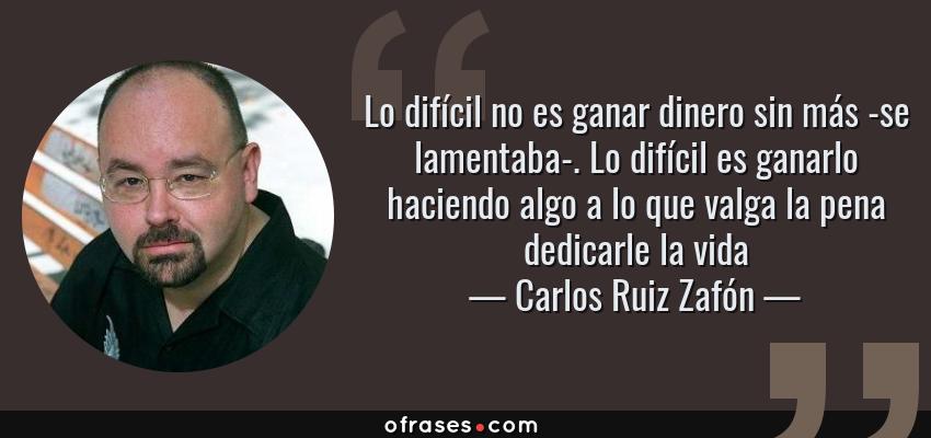 Frases de Carlos Ruiz Zafón - Lo difícil no es ganar dinero sin más -se lamentaba-. Lo difícil es ganarlo haciendo algo a lo que valga la pena dedicarle la vida