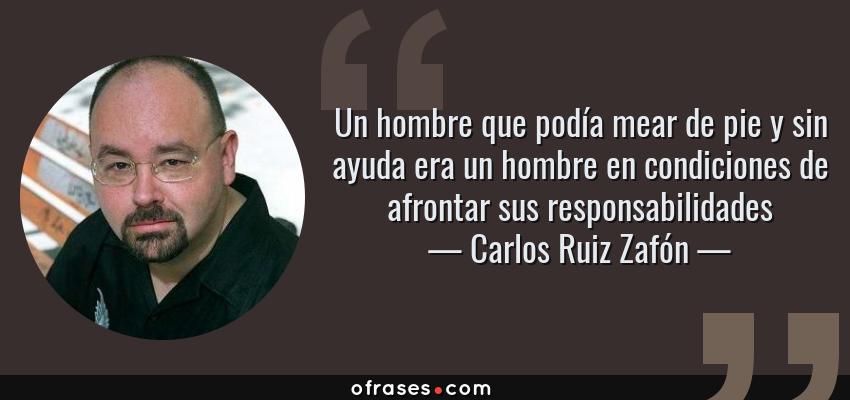 Frases de Carlos Ruiz Zafón - Un hombre que podía mear de pie y sin ayuda era un hombre en condiciones de afrontar sus responsabilidades