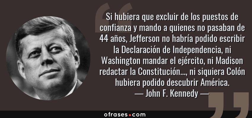 Frases de John F. Kennedy - Si hubiera que excluir de los puestos de confianza y mando a quienes no pasaban de 44 años, Jefferson no habría podido escribir la Declaración de Independencia, ni Washington mandar el ejército, ni Madison redactar la Constitución..., ni siquiera Colón hubiera podido descubrir América.