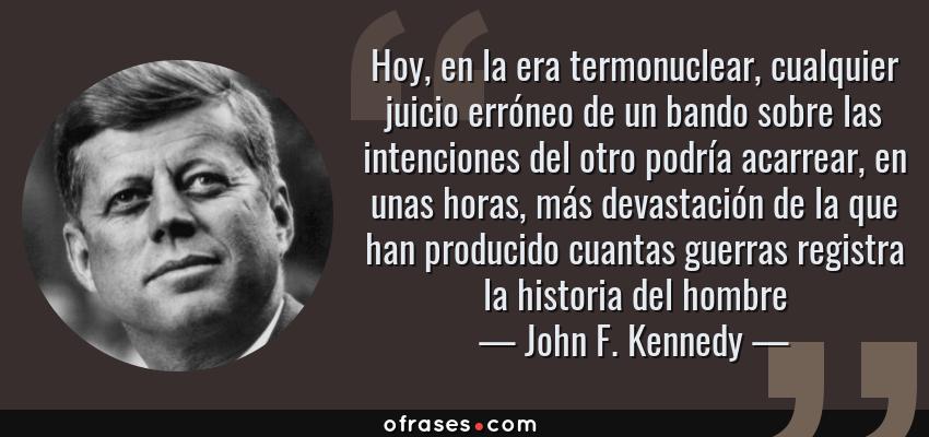 Frases de John F. Kennedy - Hoy, en la era termonuclear, cualquier juicio erróneo de un bando sobre las intenciones del otro podría acarrear, en unas horas, más devastación de la que han producido cuantas guerras registra la historia del hombre