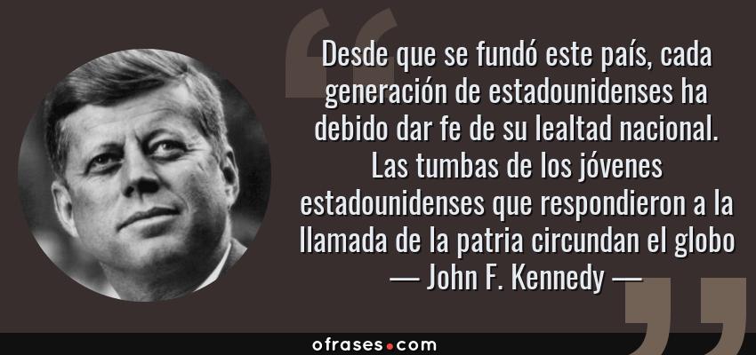 Frases de John F. Kennedy - Desde que se fundó este país, cada generación de estadounidenses ha debido dar fe de su lealtad nacional. Las tumbas de los jóvenes estadounidenses que respondieron a la llamada de la patria circundan el globo