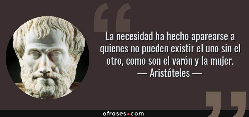 Frases de Aristóteles - La necesidad ha hecho aparearse a quienes no pueden existir el uno sin el otro, como son el varón y la mujer.