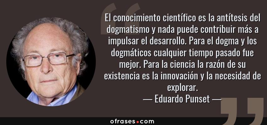 Frases de Eduardo Punset - El conocimiento científico es la antítesis del dogmatismo y nada puede contribuir más a impulsar el desarrollo. Para el dogma y los dogmáticos cualquier tiempo pasado fue mejor. Para la ciencia la razón de su existencia es la innovación y la necesidad de explorar.