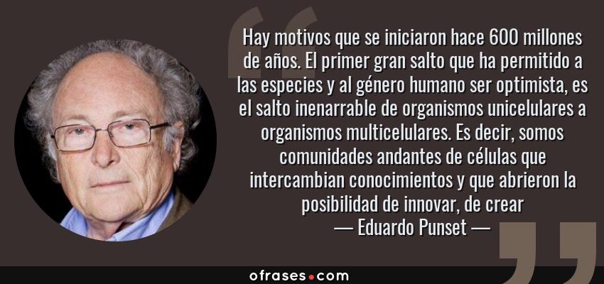 Frases de Eduardo Punset - Hay motivos que se iniciaron hace 600 millones de años. El primer gran salto que ha permitido a las especies y al género humano ser optimista, es el salto inenarrable de organismos unicelulares a organismos multicelulares. Es decir, somos comunidades andantes de células que intercambian conocimientos y que abrieron la posibilidad de innovar, de crear