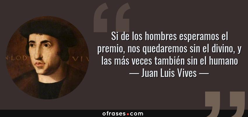Frases de Juan Luis Vives - Si de los hombres esperamos el premio, nos quedaremos sin el divino, y las más veces también sin el humano