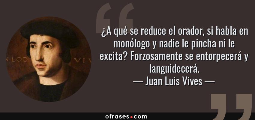 Frases de Juan Luis Vives - ¿A qué se reduce el orador, si habla en monólogo y nadie le pincha ni le excita? Forzosamente se entorpecerá y languidecerá.