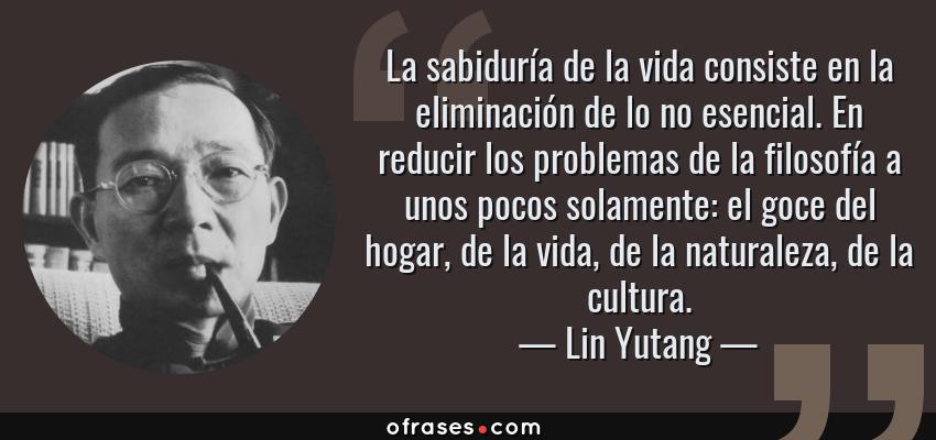 Frases de Lin Yutang - La sabiduría de la vida consiste en la eliminación de lo no esencial. En reducir los problemas de la filosofía a unos pocos solamente: el goce del hogar, de la vida, de la naturaleza, de la cultura.