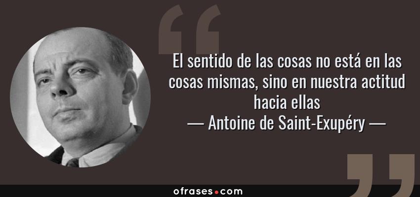 Frases de Antoine de Saint-Exupéry - El sentido de las cosas no está en las cosas mismas, sino en nuestra actitud hacia ellas