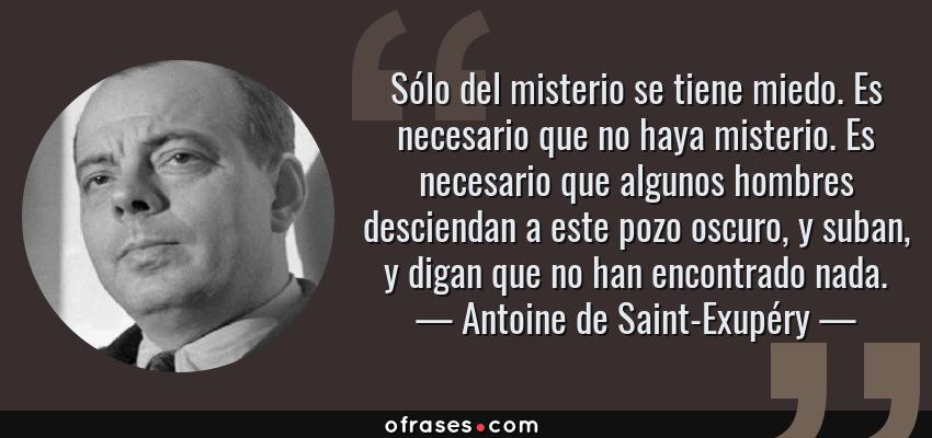 Frases de Antoine de Saint-Exupéry - Sólo del misterio se tiene miedo. Es necesario que no haya misterio. Es necesario que algunos hombres desciendan a este pozo oscuro, y suban, y digan que no han encontrado nada.