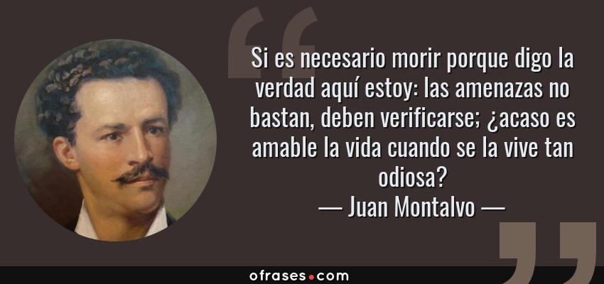 Frases de Juan Montalvo - Si es necesario morir porque digo la verdad aquí estoy: las amenazas no bastan, deben verificarse; ¿acaso es amable la vida cuando se la vive tan odiosa?