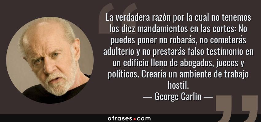 Frases de George Carlin - La verdadera razón por la cual no tenemos los diez mandamientos en las cortes: No puedes poner no robarás, no cometerás adulterio y no prestarás falso testimonio en un edificio lleno de abogados, jueces y políticos. Crearía un ambiente de trabajo hostil.