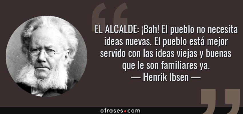 Frases de Henrik Ibsen - EL ALCALDE: ¡Bah! El pueblo no necesita ideas nuevas. El pueblo está mejor servido con las ideas viejas y buenas que le son familiares ya.
