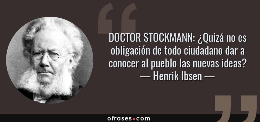 Frases de Henrik Ibsen - DOCTOR STOCKMANN: ¿Quizá no es obligación de todo ciudadano dar a conocer al pueblo las nuevas ideas?