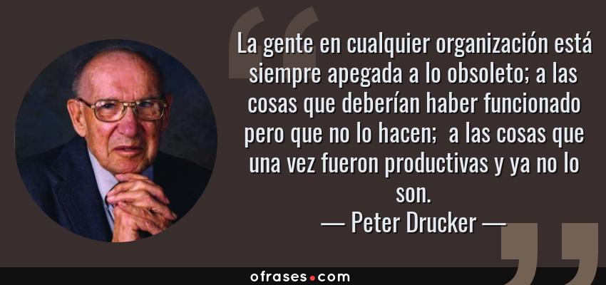 Frases de Peter Drucker - La gente en cualquier organización está siempre apegada a lo obsoleto; a las cosas que deberían haber funcionado pero que no lo hacen;  a las cosas que una vez fueron productivas y ya no lo son.