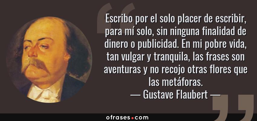 Frases de Gustave Flaubert - Escribo por el solo placer de escribir, para mí solo, sin ninguna finalidad de dinero o publicidad. En mi pobre vida, tan vulgar y tranquila, las frases son aventuras y no recojo otras flores que las metáforas.