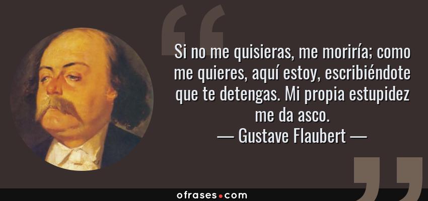 Frases de Gustave Flaubert - Si no me quisieras, me moriría; como me quieres, aquí estoy, escribiéndote que te detengas. Mi propia estupidez me da asco.