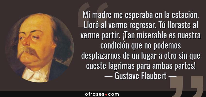 Frases de Gustave Flaubert - Mi madre me esperaba en la estación. Lloró al verme regresar. Tú lloraste al verme partir. ¡Tan miserable es nuestra condición que no podemos desplazarnos de un lugar a otro sin que cueste lágrimas para ambas partes!