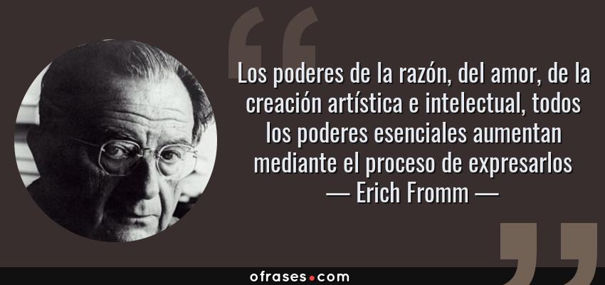 Frases de Erich Fromm - Los poderes de la razón, del amor, de la creación artística e intelectual, todos los poderes esenciales aumentan mediante el proceso de expresarlos