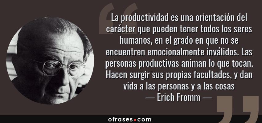Frases de Erich Fromm - La productividad es una orientación del carácter que pueden tener todos los seres humanos, en el grado en que no se encuentren emocionalmente inválidos. Las personas productivas animan lo que tocan. Hacen surgir sus propias facultades, y dan vida a las personas y a las cosas