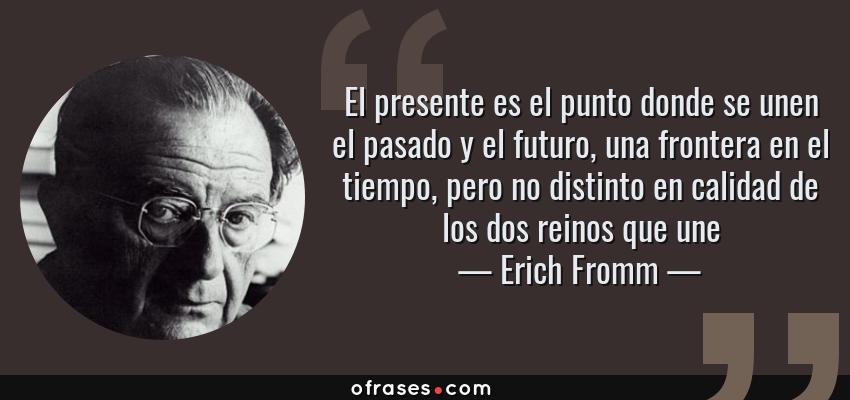 Frases de Erich Fromm - El presente es el punto donde se unen el pasado y el futuro, una frontera en el tiempo, pero no distinto en calidad de los dos reinos que une