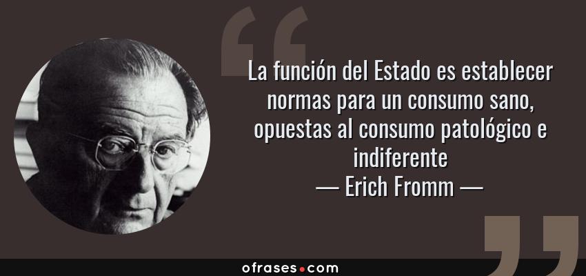 Frases de Erich Fromm - La función del Estado es establecer normas para un consumo sano, opuestas al consumo patológico e indiferente