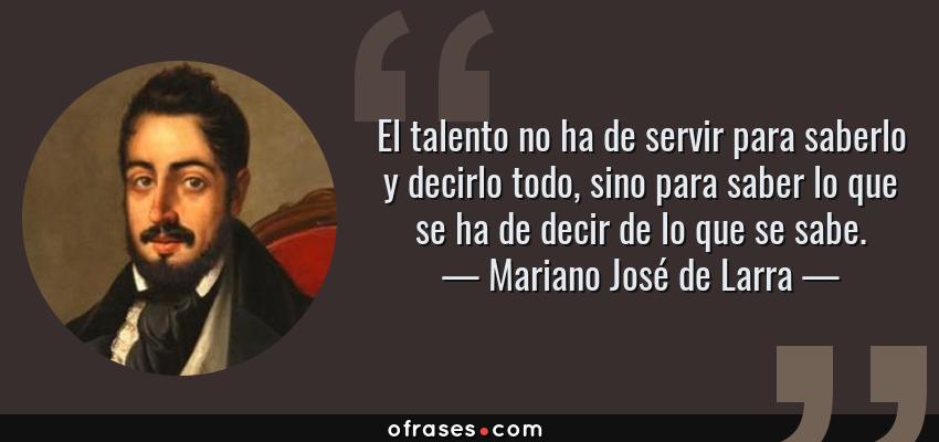 Frases de Mariano José de Larra - El talento no ha de servir para saberlo y decirlo todo, sino para saber lo que se ha de decir de lo que se sabe.