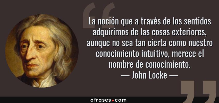 Frases de John Locke - La noción que a través de los sentidos adquirimos de las cosas exteriores, aunque no sea tan cierta como nuestro conocimiento intuitivo, merece el nombre de conocimiento.