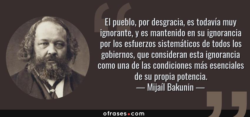 Frases de Mijaíl Bakunin - El pueblo, por desgracia, es todavía muy ignorante, y es mantenido en su ignorancia por los esfuerzos sistemáticos de todos los gobiernos, que consideran esta ignorancia como una de las condiciones más esenciales de su propia potencia.