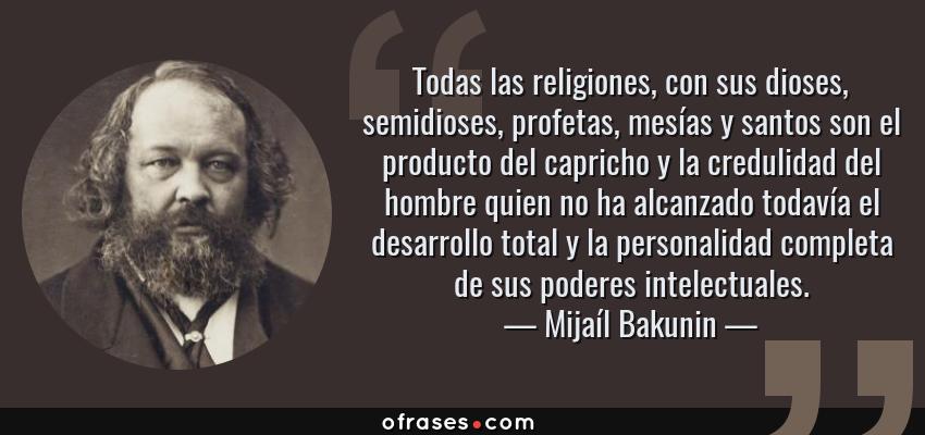 Frases de Mijaíl Bakunin - Todas las religiones, con sus dioses, semidioses, profetas, mesías y santos son el producto del capricho y la credulidad del hombre quien no ha alcanzado todavía el desarrollo total y la personalidad completa de sus poderes intelectuales.