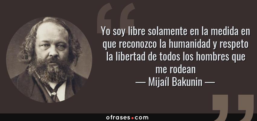 Frases de Mijaíl Bakunin - Yo soy libre solamente en la medida en que reconozco la humanidad y respeto la libertad de todos los hombres que me rodean