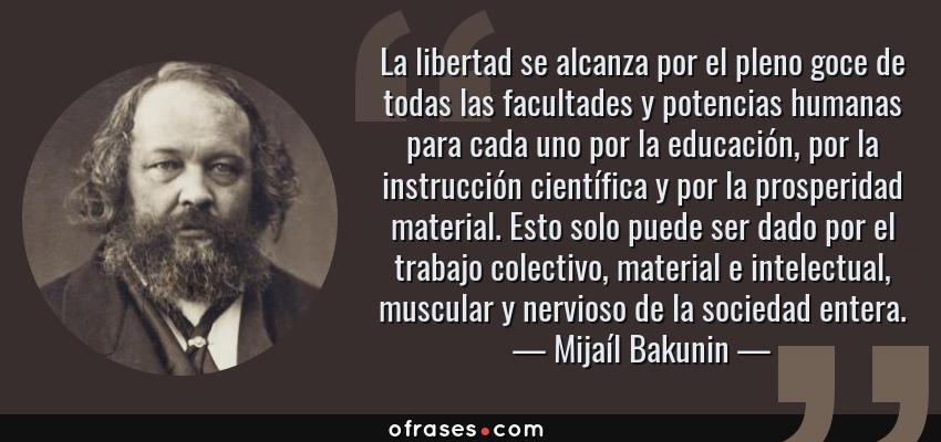Frases de Mijaíl Bakunin - La libertad se alcanza por el pleno goce de todas las facultades y potencias humanas para cada uno por la educación, por la instrucción científica y por la prosperidad material. Esto solo puede ser dado por el trabajo colectivo, material e intelectual, muscular y nervioso de la sociedad entera.