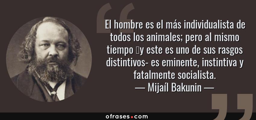 Frases de Mijaíl Bakunin - El hombre es el más individualista de todos los animales; pero al mismo tiempo y este es uno de sus rasgos distintivos- es eminente, instintiva y fatalmente socialista.