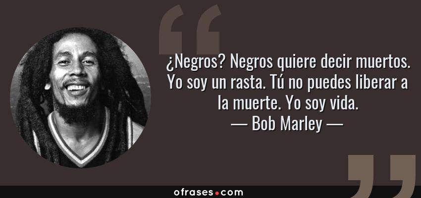 Frases de Bob Marley - ¿Negros? Negros quiere decir muertos. Yo soy un rasta. Tú no puedes liberar a la muerte. Yo soy vida.