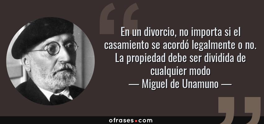 Frases de Miguel de Unamuno - En un divorcio, no importa si el casamiento se acordó legalmente o no. La propiedad debe ser dividida de cualquier modo