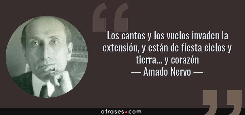Frases de Amado Nervo - Los cantos y los vuelos invaden la extensión, y están de fiesta cielos y tierra... y corazón