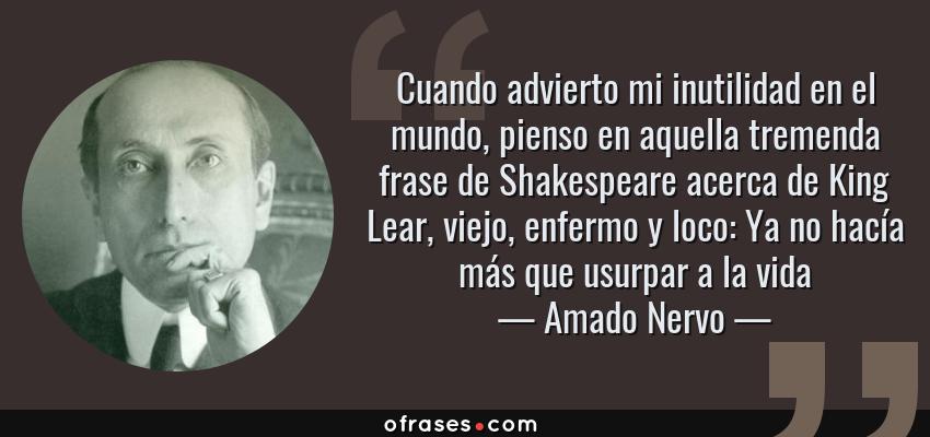 Frases de Amado Nervo - Cuando advierto mi inutilidad en el mundo, pienso en aquella tremenda frase de Shakespeare acerca de King Lear, viejo, enfermo y loco: Ya no hacía más que usurpar a la vida