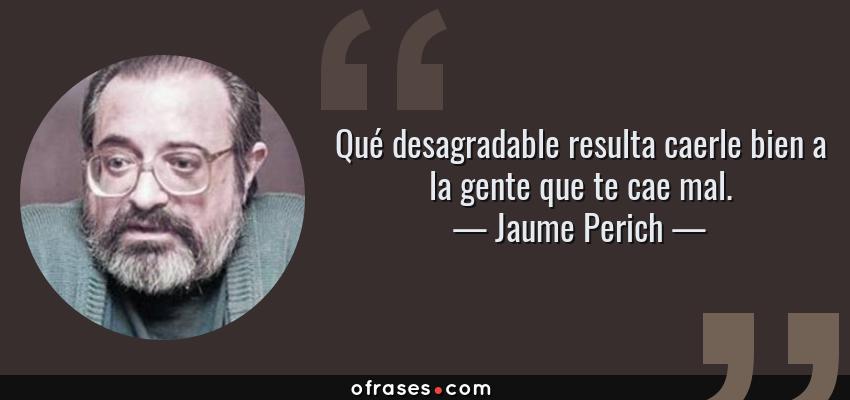 Frases de Jaume Perich - Qué desagradable resulta caerle bien a la gente que te cae mal.
