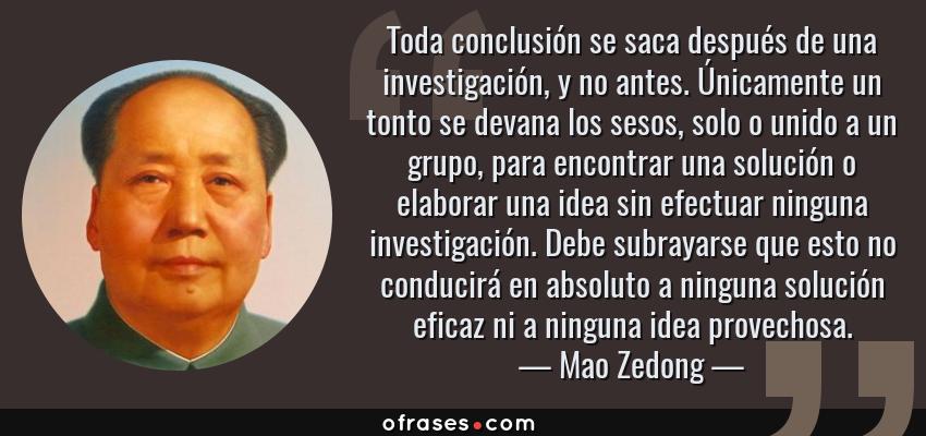 Frases de Mao Zedong - Toda conclusión se saca después de una investigación, y no antes. Únicamente un tonto se devana los sesos, solo o unido a un grupo, para encontrar una solución o elaborar una idea sin efectuar ninguna investigación. Debe subrayarse que esto no conducirá en absoluto a ninguna solución eficaz ni a ninguna idea provechosa.