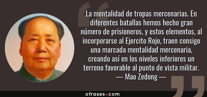 Frases de Mao Zedong - La mentalidad de tropas mercenarias. En diferentes batallas hemos hecho gran número de prisioneros, y estos elementos, al incorporarse al Ejercito Rojo, traen consigo una marcada mentalidad mercenaria, creando así en los niveles inferiores un terreno favorable al punto de vista militar.