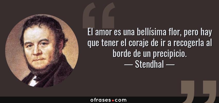Frases de Stendhal - El amor es una bellísima flor, pero hay que tener el coraje de ir a recogerla al borde de un precipicio.