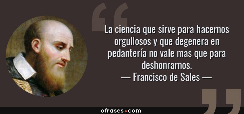 Frases de Francisco de Sales - La ciencia que sirve para hacernos orgullosos y que degenera en pedantería no vale mas que para deshonrarnos.