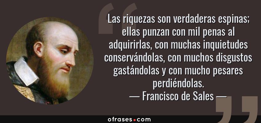 Frases de Francisco de Sales - Las riquezas son verdaderas espinas; ellas punzan con mil penas al adquirirlas, con muchas inquietudes conservándolas, con muchos disgustos gastándolas y con mucho pesares perdiéndolas.