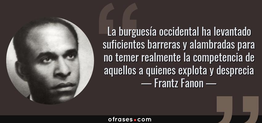 Frases de Frantz Fanon - La burguesía occidental ha levantado suficientes barreras y alambradas para no temer realmente la competencia de aquellos a quienes explota y desprecia