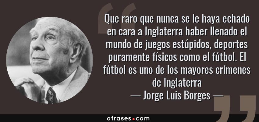 Frases de Jorge Luis Borges - Que raro que nunca se le haya echado en cara a Inglaterra haber llenado el mundo de juegos estúpidos, deportes puramente físicos como el fútbol. El fútbol es uno de los mayores crímenes de Inglaterra