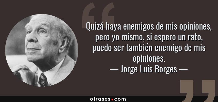 Frases de Jorge Luis Borges - Quizá haya enemigos de mis opiniones, pero yo mismo, si espero un rato, puedo ser también enemigo de mis opiniones.