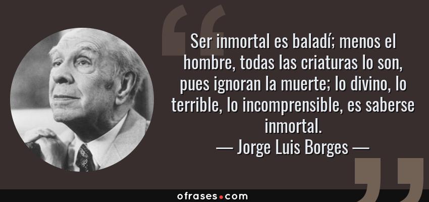 Frases de Jorge Luis Borges - Ser inmortal es baladí; menos el hombre, todas las criaturas lo son, pues ignoran la muerte; lo divino, lo terrible, lo incomprensible, es saberse inmortal.
