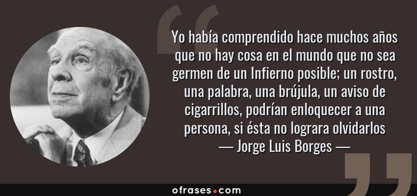 Frases de Jorge Luis Borges - Yo había comprendido hace muchos años que no hay cosa en el mundo que no sea germen de un Infierno posible; un rostro, una palabra, una brújula, un aviso de cigarrillos, podrían enloquecer a una persona, si ésta no lograra olvidarlos